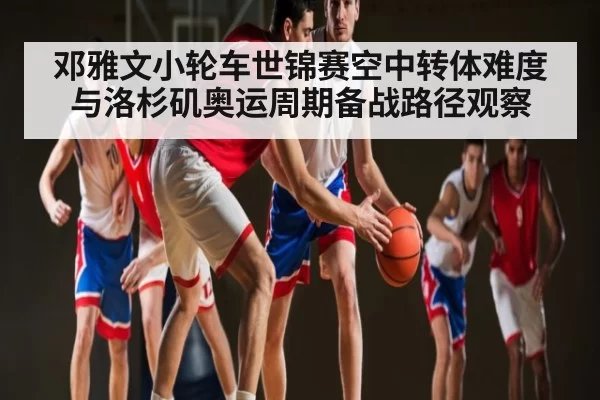 邓雅文小轮车世锦赛空中转体难度与洛杉矶奥运周期备战路径观察