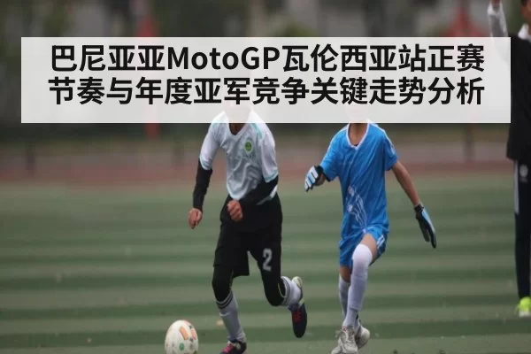 巴尼亚亚MotoGP瓦伦西亚站正赛节奏与年度亚军竞争关键走势分析